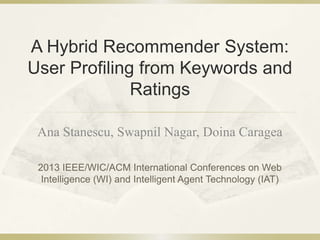 A Hybrid Recommender System:
User Profiling from Keywords and
Ratings
Ana Stanescu, Swapnil Nagar, Doina Caragea
2013 IEEE/WIC/ACM International Conferences on Web
Intelligence (WI) and Intelligent Agent Technology (IAT)
 
