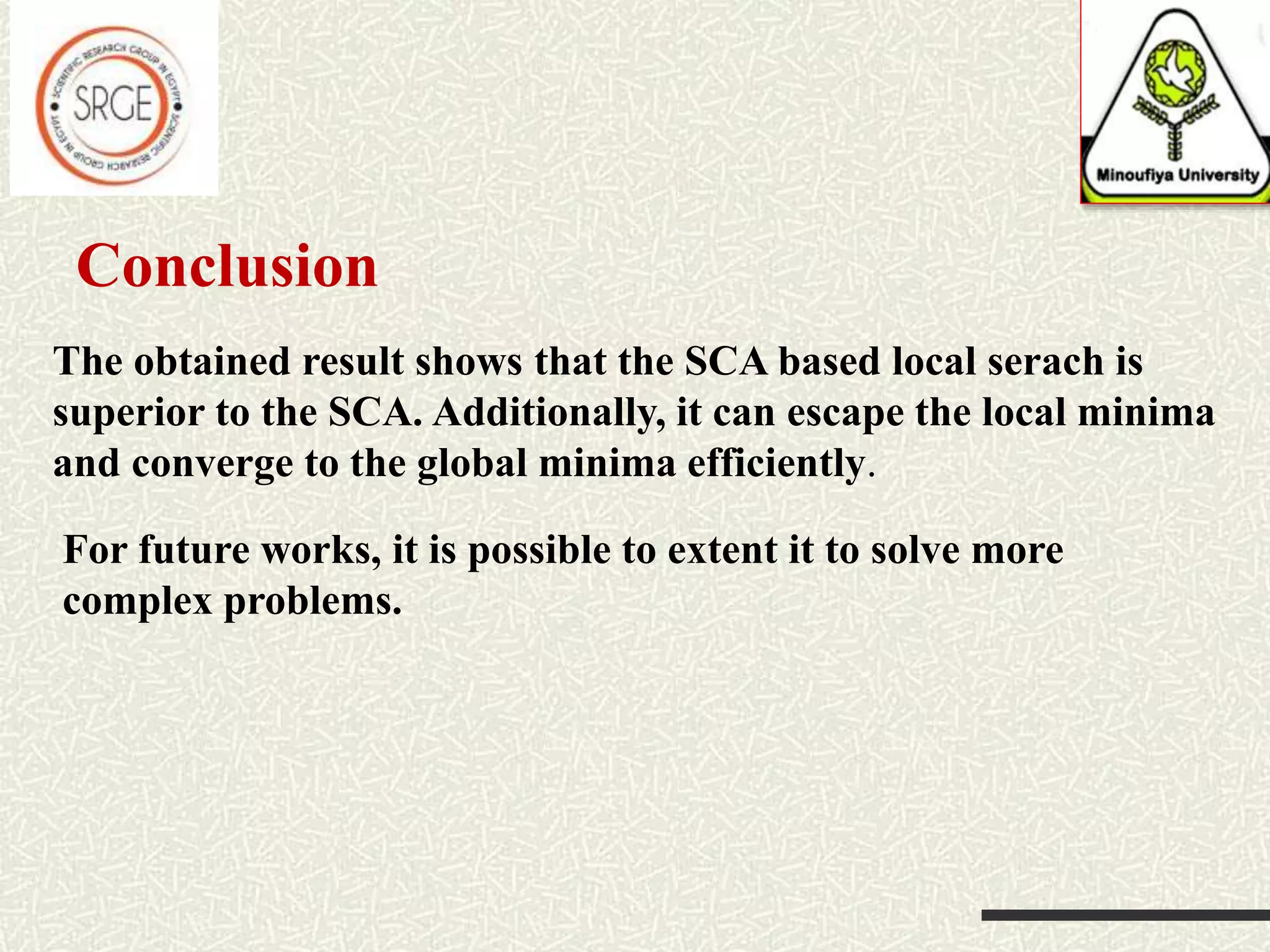 The obtained result shows that the SCA based local serach is superior to the SCA. Additionally, it can escape the local minima and converge to the global minima efficiently. Conclusion For future works, it is possible to extent it to solve more complex problems. 