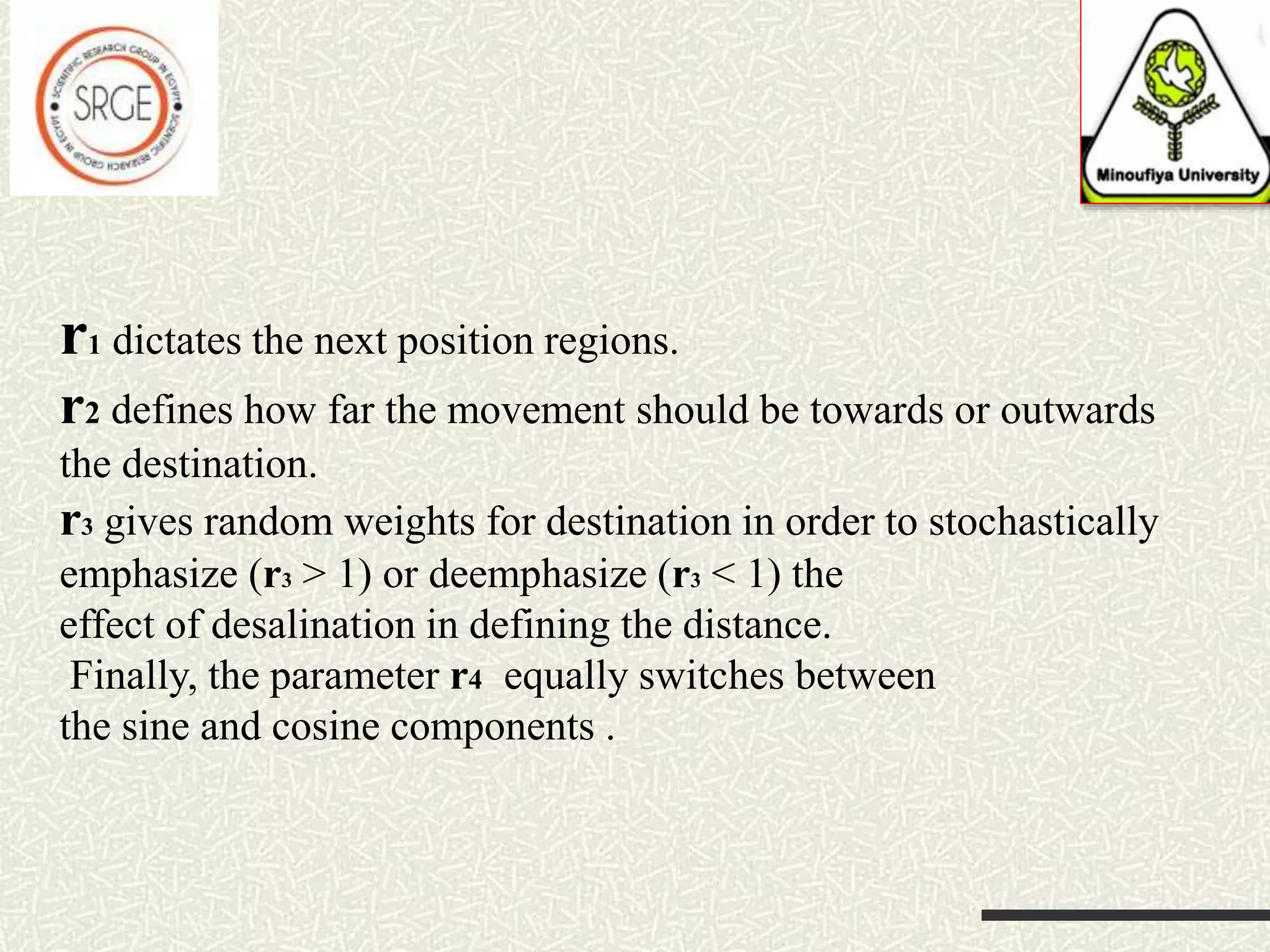 r1 dictates the next position regions. r2 defines how far the movement should be towards or outwards the destination. r3 gives random weights for destination in order to stochastically emphasize (r3 > 1) or deemphasize (r3 < 1) the effect of desalination in defining the distance. Finally, the parameter r4 equally switches between the sine and cosine components . 