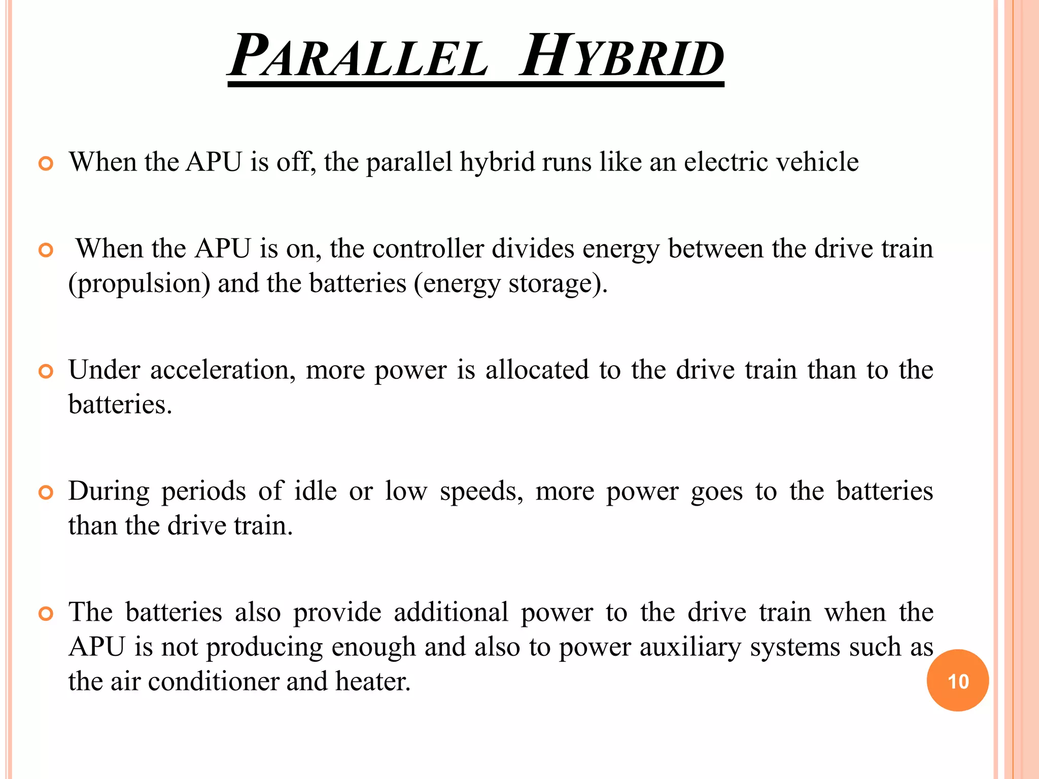 PARALLEL HYBRID
 When the APU is off, the parallel hybrid runs like an electric vehicle
 When the APU is on, the controller divides energy between the drive train
(propulsion) and the batteries (energy storage).
 Under acceleration, more power is allocated to the drive train than to the
batteries.
 During periods of idle or low speeds, more power goes to the batteries
than the drive train.
 The batteries also provide additional power to the drive train when the
APU is not producing enough and also to power auxiliary systems such as
the air conditioner and heater. 10
 