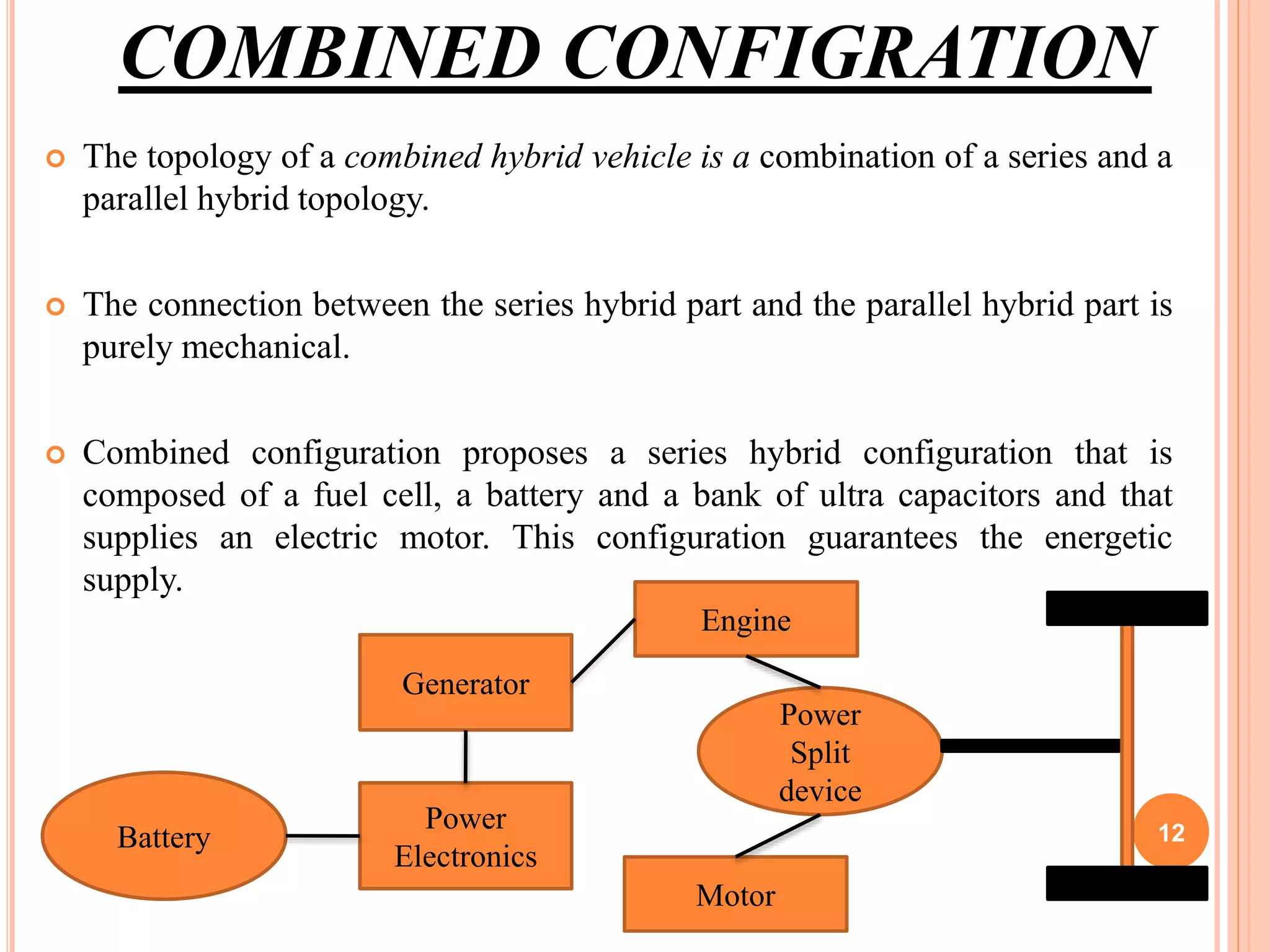 COMBINED CONFIGRATION
 The topology of a combined hybrid vehicle is a combination of a series and a
parallel hybrid topology.
 The connection between the series hybrid part and the parallel hybrid part is
purely mechanical.
 Combined configuration proposes a series hybrid configuration that is
composed of a fuel cell, a battery and a bank of ultra capacitors and that
supplies an electric motor. This configuration guarantees the energetic
supply.
Battery
Power
Electronics
Generator
Power
Split
device
Engine
Motor
12
 