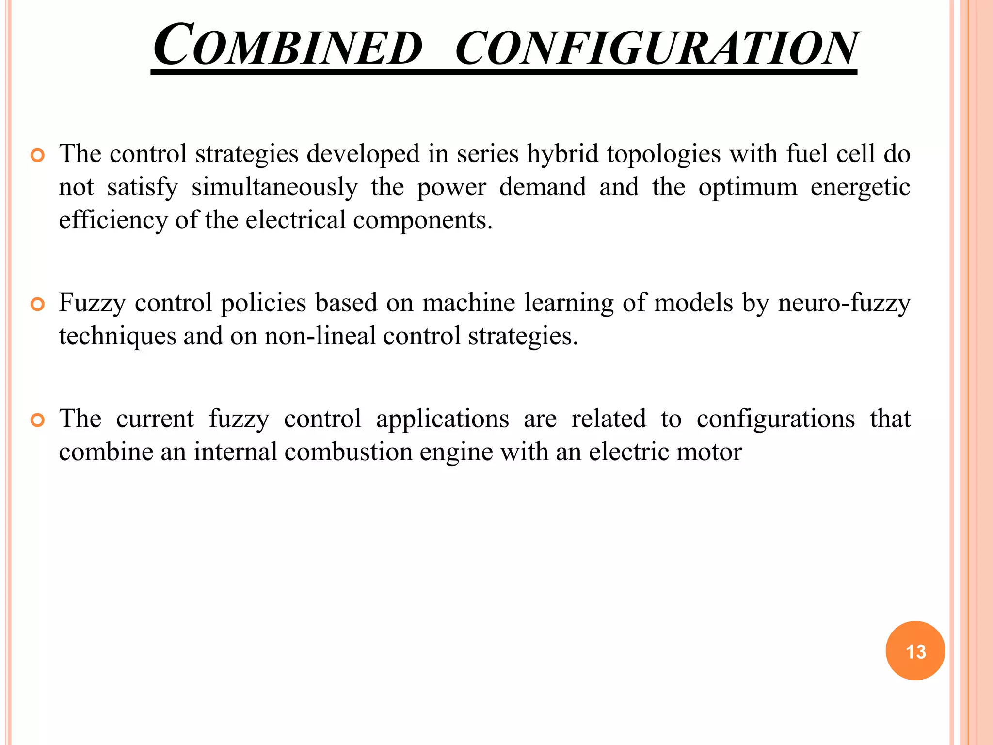 COMBINED CONFIGURATION
 The control strategies developed in series hybrid topologies with fuel cell do
not satisfy simultaneously the power demand and the optimum energetic
efficiency of the electrical components.
 Fuzzy control policies based on machine learning of models by neuro-fuzzy
techniques and on non-lineal control strategies.
 The current fuzzy control applications are related to configurations that
combine an internal combustion engine with an electric motor
13
 