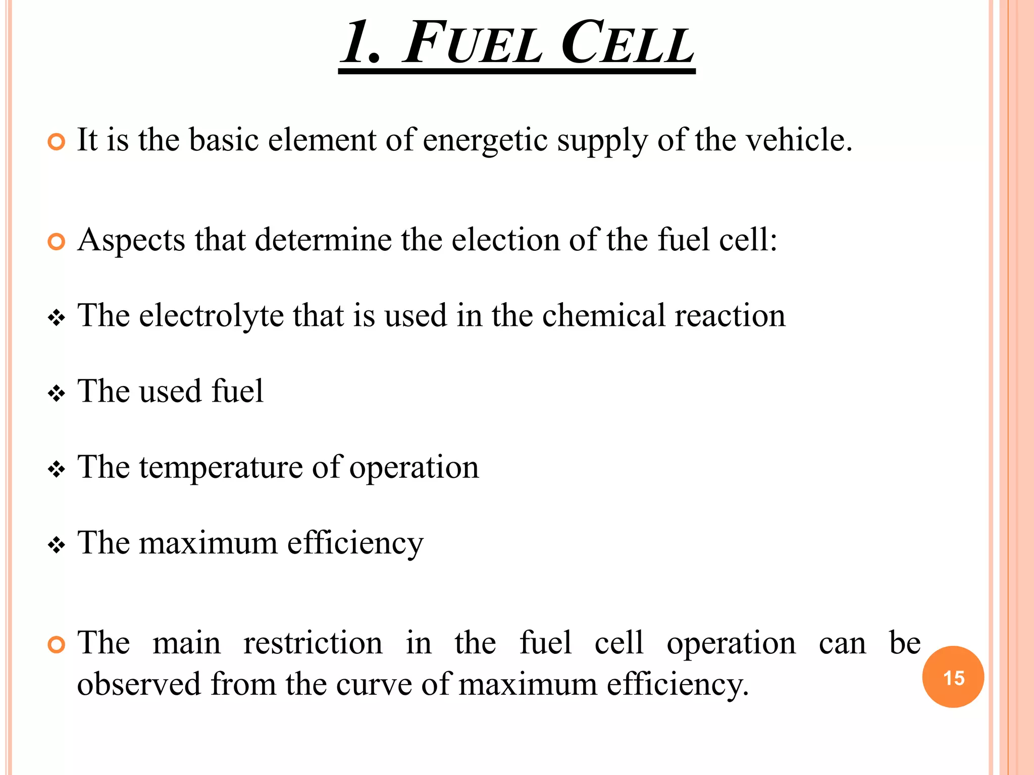 1. FUEL CELL
 It is the basic element of energetic supply of the vehicle.
 Aspects that determine the election of the fuel cell:
 The electrolyte that is used in the chemical reaction
 The used fuel
 The temperature of operation
 The maximum efficiency
 The main restriction in the fuel cell operation can be
observed from the curve of maximum efficiency. 15
 