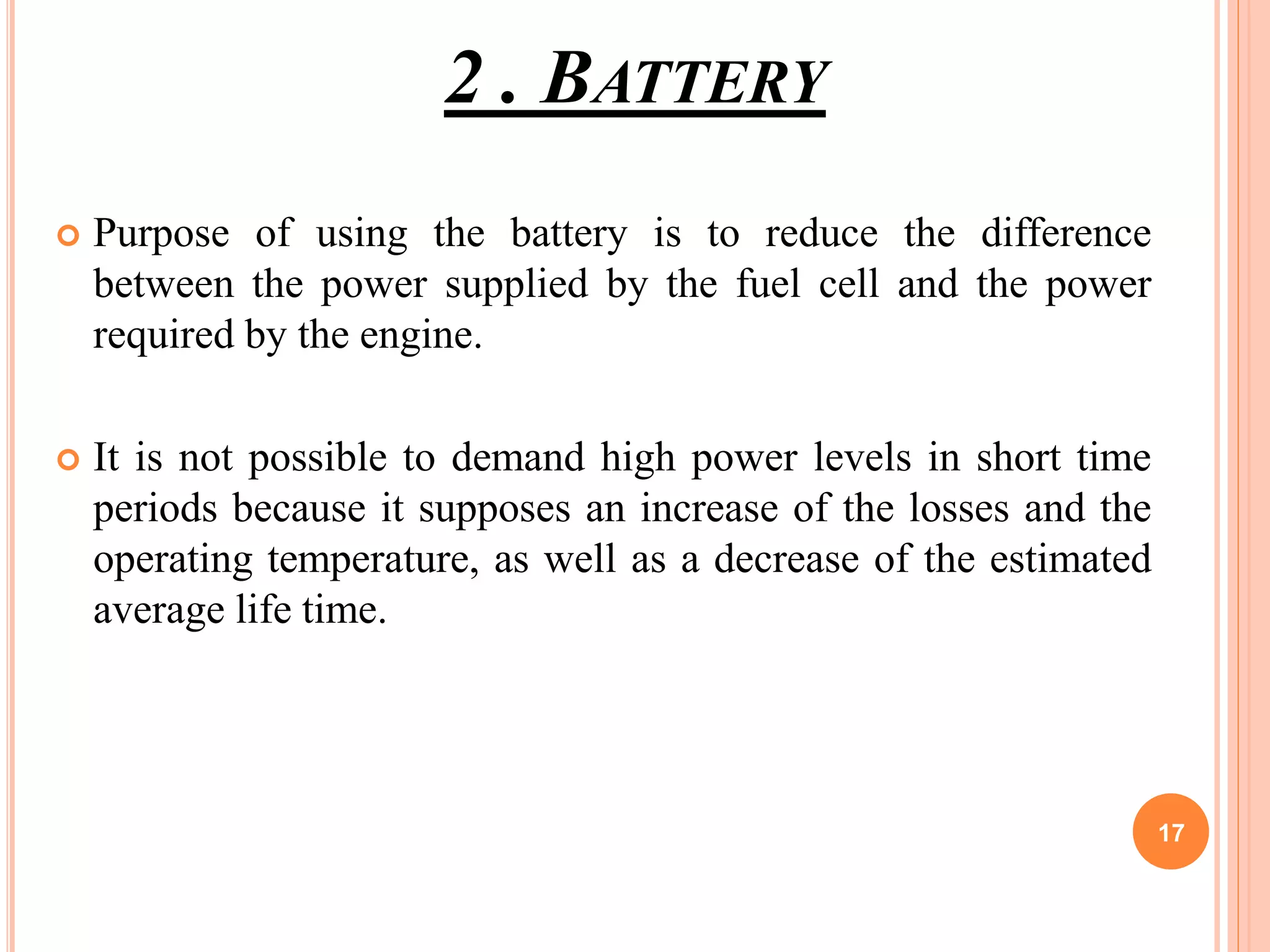 2 . BATTERY
 Purpose of using the battery is to reduce the difference
between the power supplied by the fuel cell and the power
required by the engine.
 It is not possible to demand high power levels in short time
periods because it supposes an increase of the losses and the
operating temperature, as well as a decrease of the estimated
average life time.
17
 