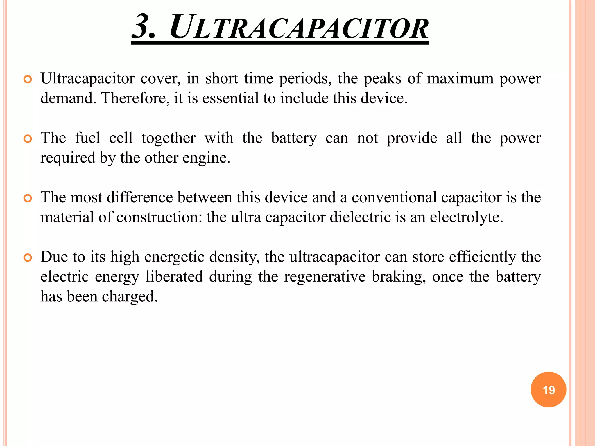 3. ULTRACAPACITOR
 Ultracapacitor cover, in short time periods, the peaks of maximum power
demand. Therefore, it is essential to include this device.
 The fuel cell together with the battery can not provide all the power
required by the other engine.
 The most difference between this device and a conventional capacitor is the
material of construction: the ultra capacitor dielectric is an electrolyte.
 Due to its high energetic density, the ultracapacitor can store efficiently the
electric energy liberated during the regenerative braking, once the battery
has been charged.
19
 