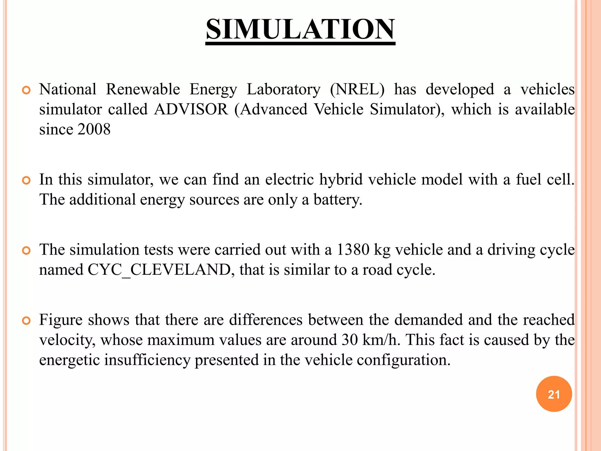 SIMULATION
 National Renewable Energy Laboratory (NREL) has developed a vehicles
simulator called ADVISOR (Advanced Vehicle Simulator), which is available
since 2008
 In this simulator, we can find an electric hybrid vehicle model with a fuel cell.
The additional energy sources are only a battery.
 The simulation tests were carried out with a 1380 kg vehicle and a driving cycle
named CYC_CLEVELAND, that is similar to a road cycle.
 Figure shows that there are differences between the demanded and the reached
velocity, whose maximum values are around 30 km/h. This fact is caused by the
energetic insufficiency presented in the vehicle configuration.
21
 