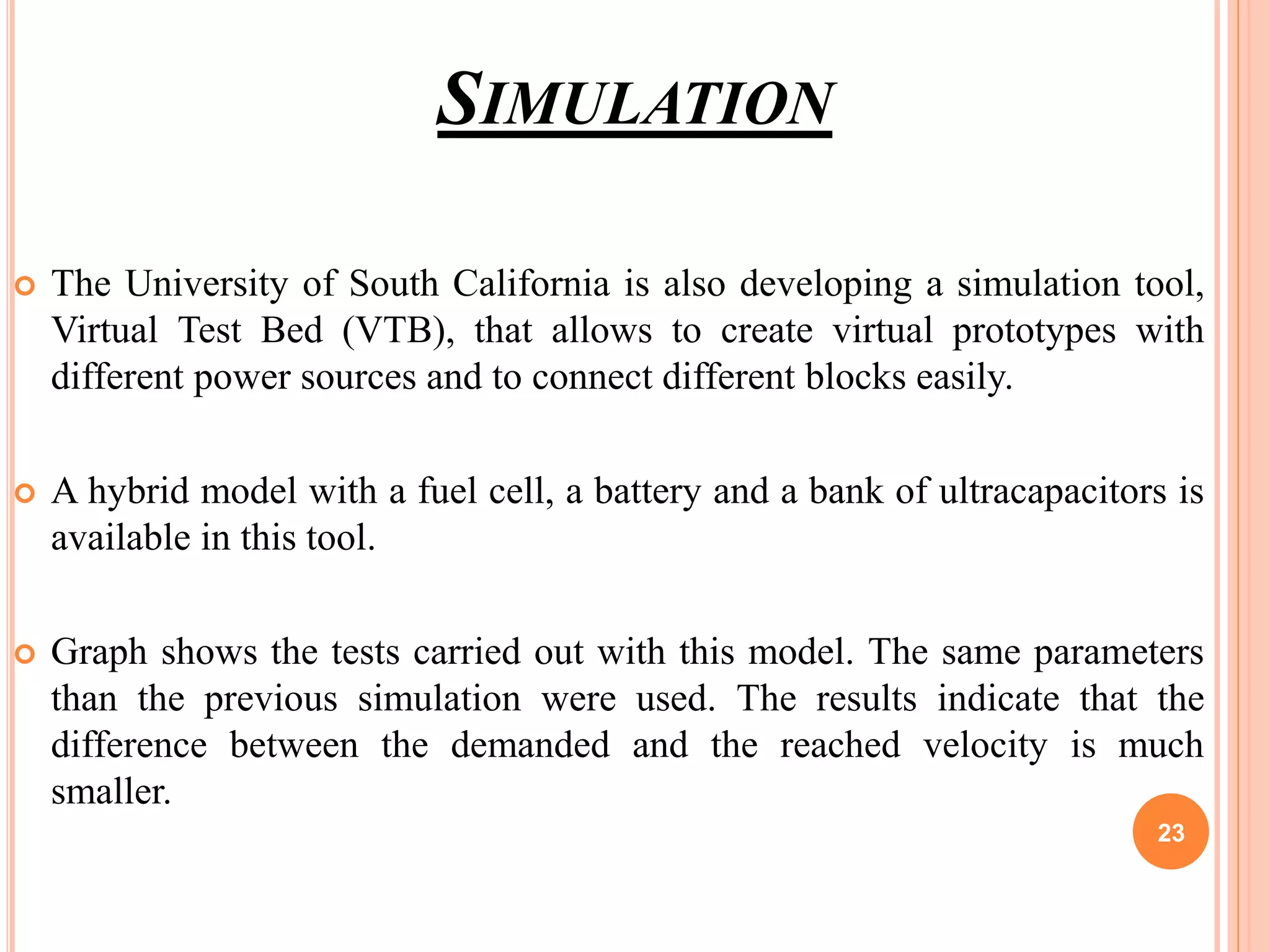 SIMULATION
 The University of South California is also developing a simulation tool,
Virtual Test Bed (VTB), that allows to create virtual prototypes with
different power sources and to connect different blocks easily.
 A hybrid model with a fuel cell, a battery and a bank of ultracapacitors is
available in this tool.
 Graph shows the tests carried out with this model. The same parameters
than the previous simulation were used. The results indicate that the
difference between the demanded and the reached velocity is much
smaller.
23
 
