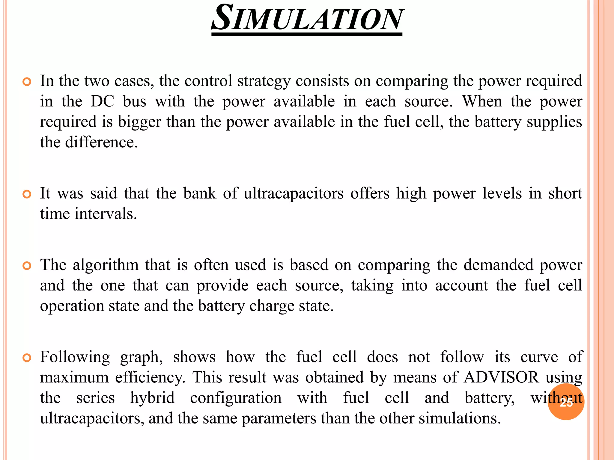 SIMULATION
 In the two cases, the control strategy consists on comparing the power required
in the DC bus with the power available in each source. When the power
required is bigger than the power available in the fuel cell, the battery supplies
the difference.
 It was said that the bank of ultracapacitors offers high power levels in short
time intervals.
 The algorithm that is often used is based on comparing the demanded power
and the one that can provide each source, taking into account the fuel cell
operation state and the battery charge state.
 Following graph, shows how the fuel cell does not follow its curve of
maximum efficiency. This result was obtained by means of ADVISOR using
the series hybrid configuration with fuel cell and battery, without
ultracapacitors, and the same parameters than the other simulations.
25
 