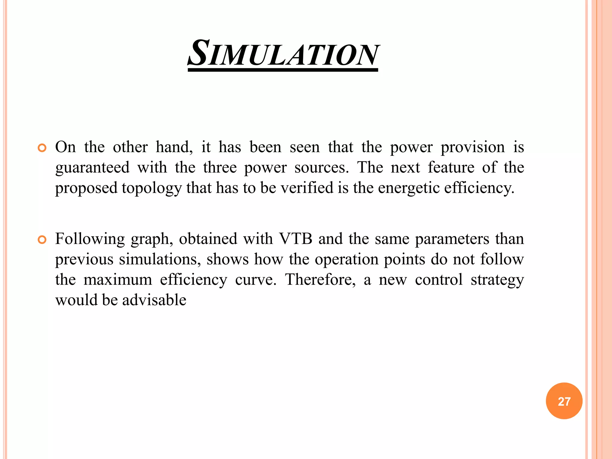 SIMULATION
 On the other hand, it has been seen that the power provision is
guaranteed with the three power sources. The next feature of the
proposed topology that has to be verified is the energetic efficiency.
 Following graph, obtained with VTB and the same parameters than
previous simulations, shows how the operation points do not follow
the maximum efficiency curve. Therefore, a new control strategy
would be advisable
27
 