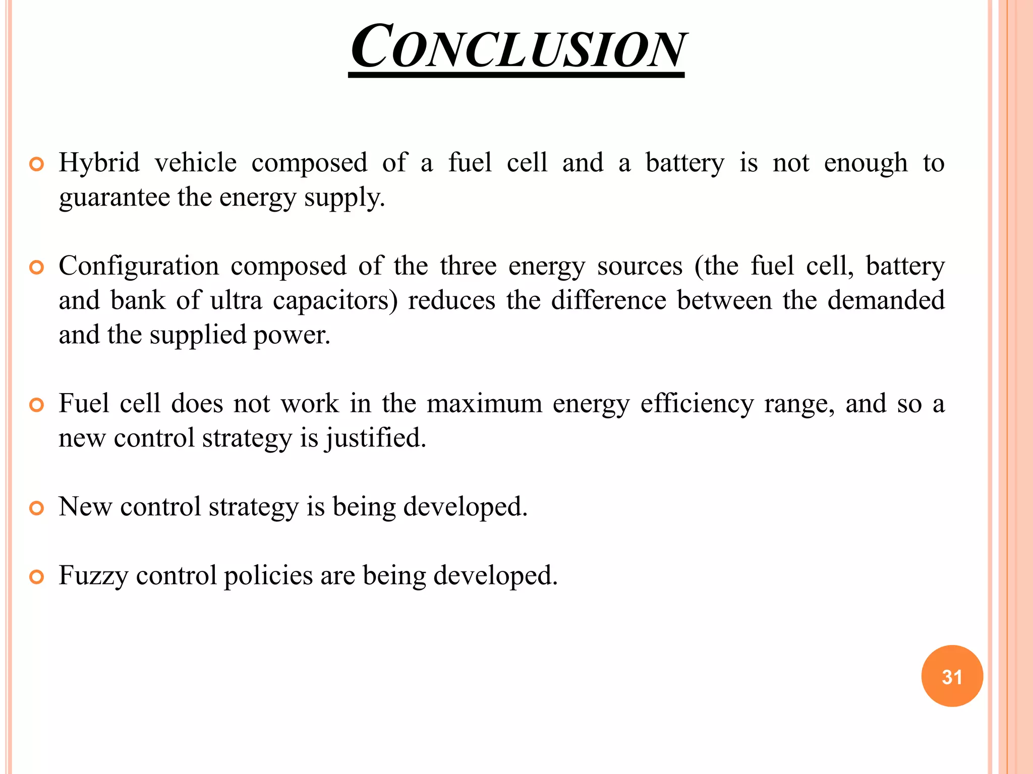CONCLUSION
 Hybrid vehicle composed of a fuel cell and a battery is not enough to
guarantee the energy supply.
 Configuration composed of the three energy sources (the fuel cell, battery
and bank of ultra capacitors) reduces the difference between the demanded
and the supplied power.
 Fuel cell does not work in the maximum energy efficiency range, and so a
new control strategy is justified.
 New control strategy is being developed.
 Fuzzy control policies are being developed.
31
 