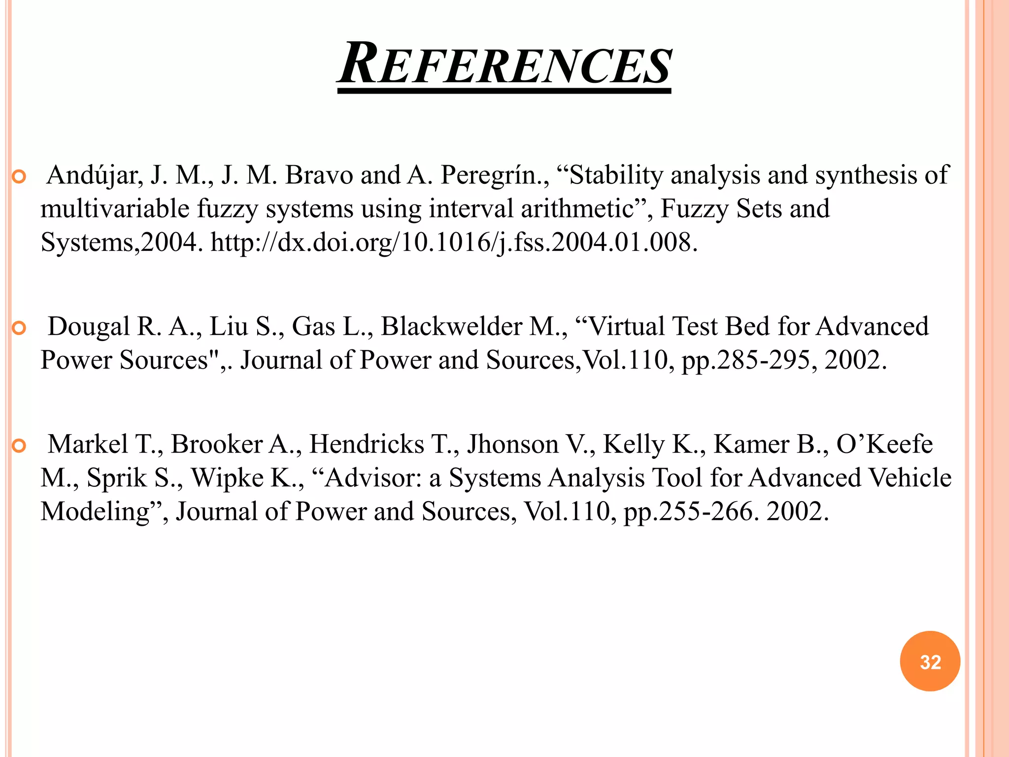 REFERENCES
 Andújar, J. M., J. M. Bravo and A. Peregrín., “Stability analysis and synthesis of
multivariable fuzzy systems using interval arithmetic”, Fuzzy Sets and
Systems,2004. http://dx.doi.org/10.1016/j.fss.2004.01.008.
 Dougal R. A., Liu S., Gas L., Blackwelder M., “Virtual Test Bed for Advanced
Power Sources",. Journal of Power and Sources,Vol.110, pp.285-295, 2002.
 Markel T., Brooker A., Hendricks T., Jhonson V., Kelly K., Kamer B., O’Keefe
M., Sprik S., Wipke K., “Advisor: a Systems Analysis Tool for Advanced Vehicle
Modeling”, Journal of Power and Sources, Vol.110, pp.255-266. 2002.
32
 