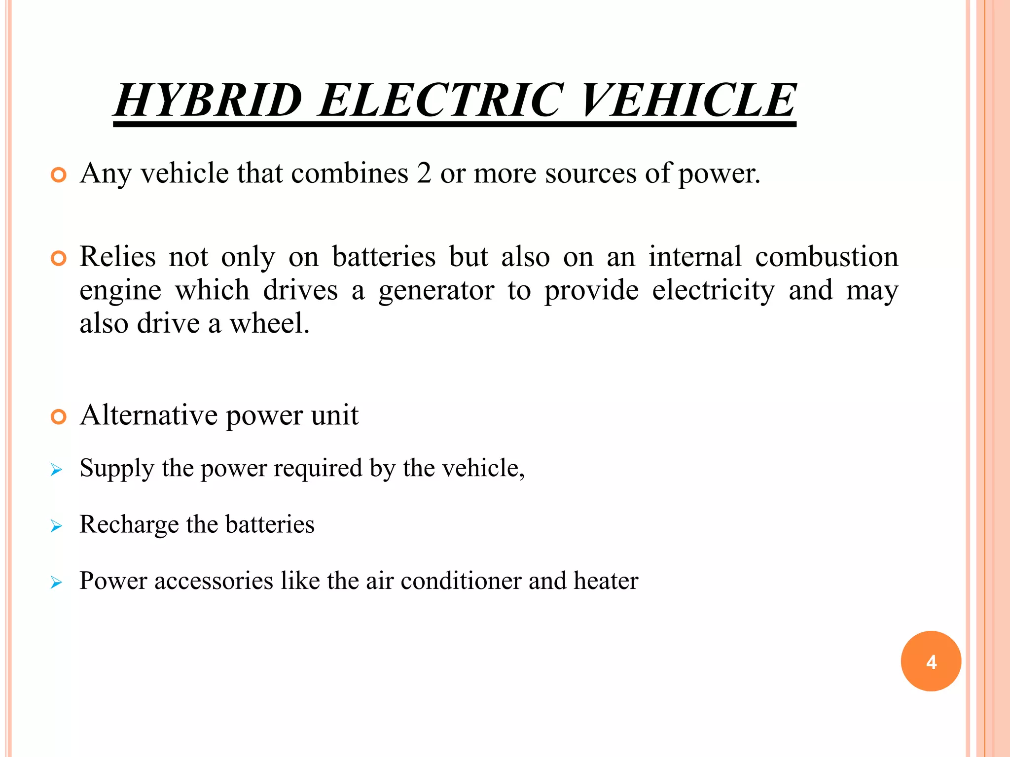 HYBRID ELECTRIC VEHICLE
 Any vehicle that combines 2 or more sources of power.
 Relies not only on batteries but also on an internal combustion
engine which drives a generator to provide electricity and may
also drive a wheel.
 Alternative power unit
 Supply the power required by the vehicle,
 Recharge the batteries
 Power accessories like the air conditioner and heater
4
 