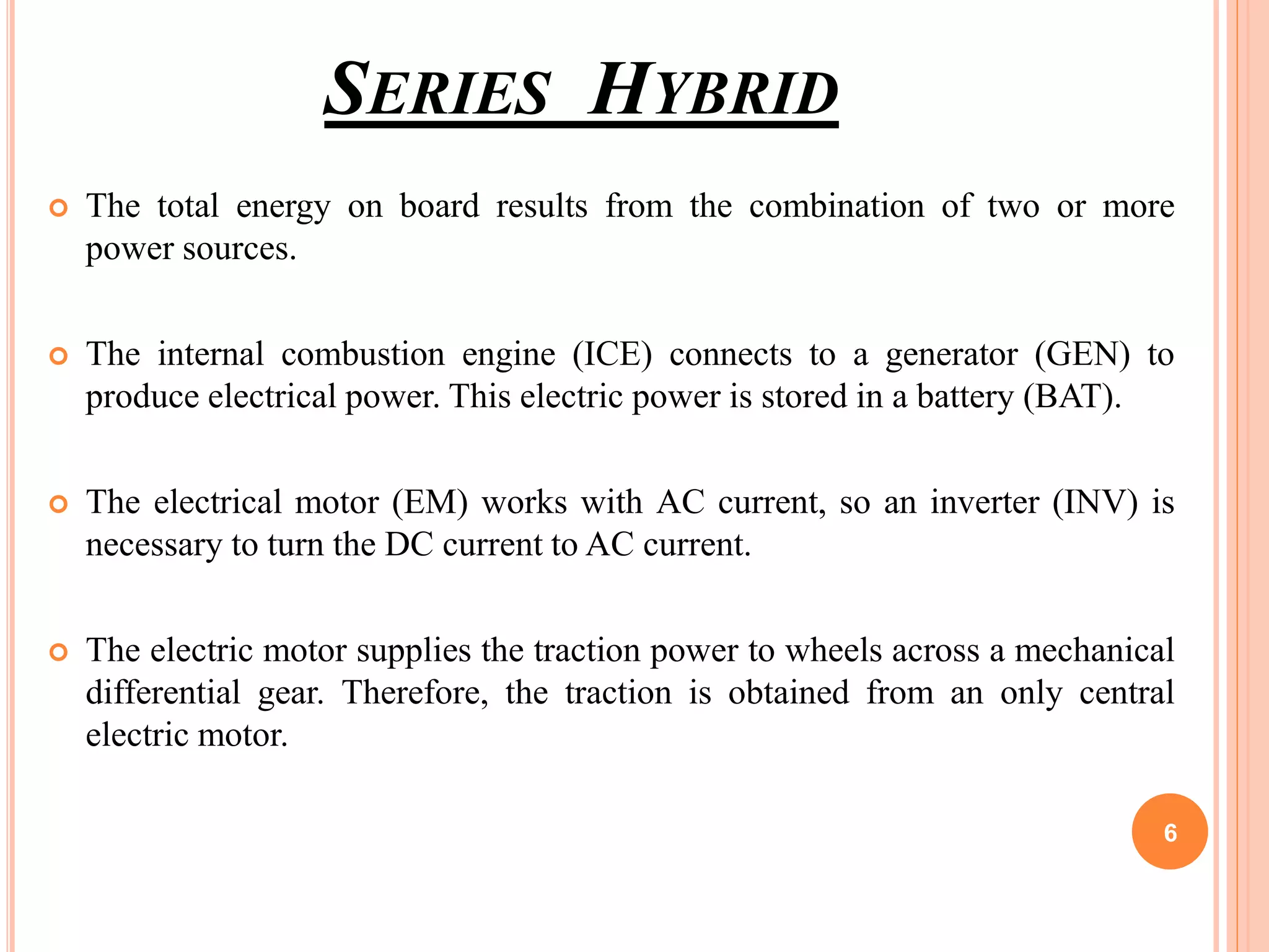 SERIES HYBRID
 The total energy on board results from the combination of two or more
power sources.
 The internal combustion engine (ICE) connects to a generator (GEN) to
produce electrical power. This electric power is stored in a battery (BAT).
 The electrical motor (EM) works with AC current, so an inverter (INV) is
necessary to turn the DC current to AC current.
 The electric motor supplies the traction power to wheels across a mechanical
differential gear. Therefore, the traction is obtained from an only central
electric motor.
6
 