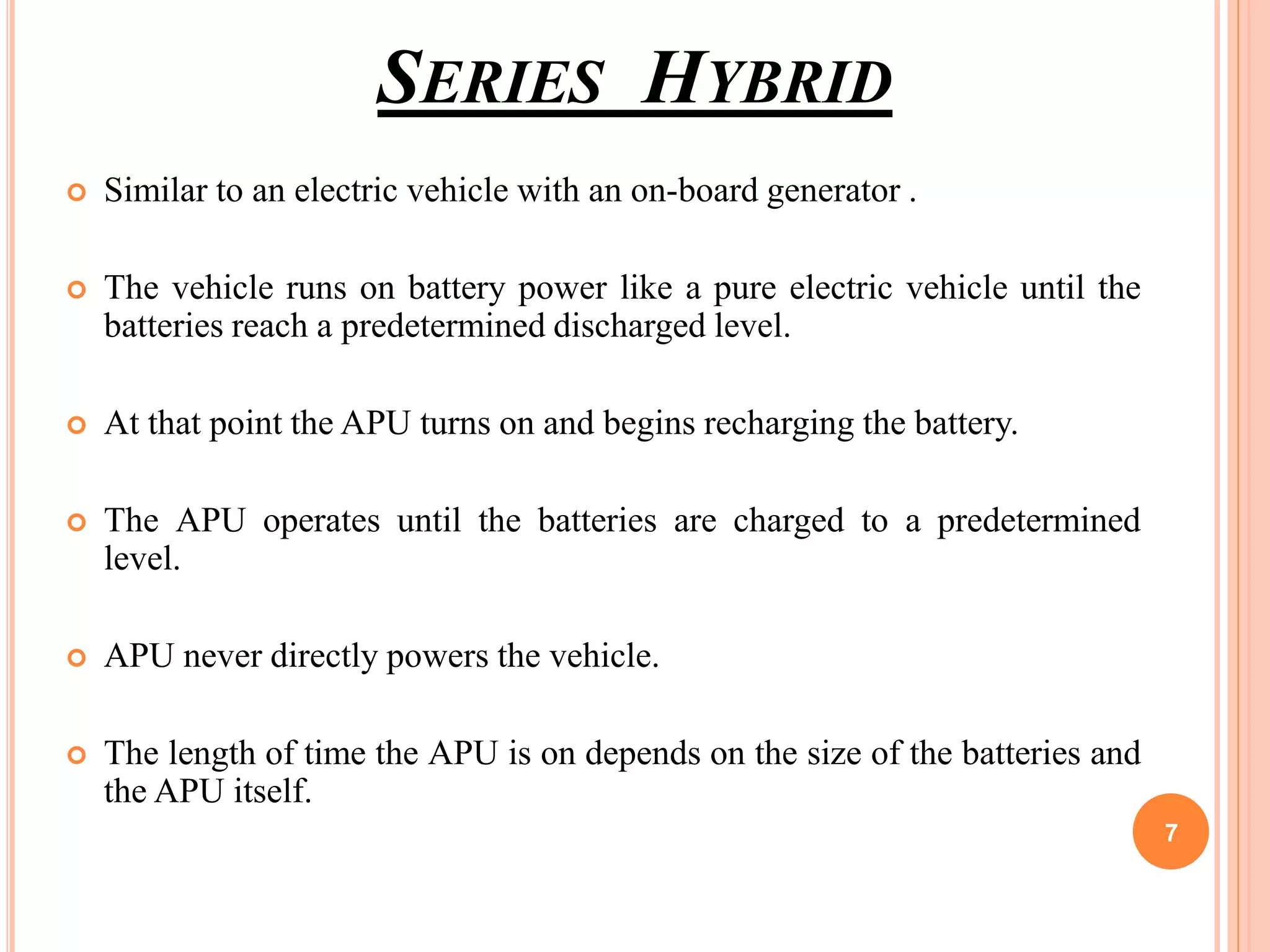 SERIES HYBRID
 Similar to an electric vehicle with an on-board generator .
 The vehicle runs on battery power like a pure electric vehicle until the
batteries reach a predetermined discharged level.
 At that point the APU turns on and begins recharging the battery.
 The APU operates until the batteries are charged to a predetermined
level.
 APU never directly powers the vehicle.
 The length of time the APU is on depends on the size of the batteries and
the APU itself.
7
 