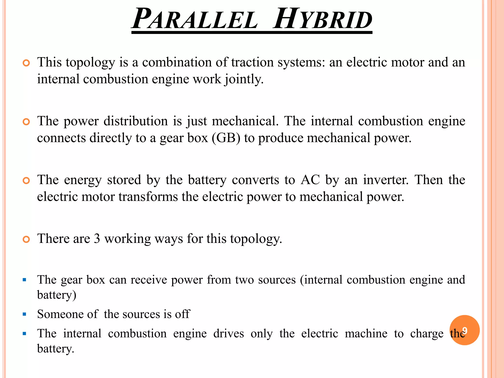 PARALLEL HYBRID
 This topology is a combination of traction systems: an electric motor and an
internal combustion engine work jointly.
 The power distribution is just mechanical. The internal combustion engine
connects directly to a gear box (GB) to produce mechanical power.
 The energy stored by the battery converts to AC by an inverter. Then the
electric motor transforms the electric power to mechanical power.
 There are 3 working ways for this topology.
 The gear box can receive power from two sources (internal combustion engine and
battery)
 Someone of the sources is off
 The internal combustion engine drives only the electric machine to charge the
battery.
9
 
