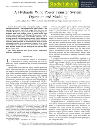This article has been accepted for inclusion in a future issue of this journal. Content is final as presented, with the exception of pagination.
A Hydraulic Wind Power Transfer System:
Operation and Modeling
Afshin Izadian, Senior Member, IEEE, Sina Hamzehlouia, Majid Deldar, and Sohel Anwar
Abstract—Conventional wind power plants employ a variable
speed gearbox to run a generator housed on top of a tower. A new
topology can remove some of the weight from the tower and
centralize the wind power generation. This new topology uses a
hydraulic wind power transfer system to connect several wind
turbines to the generation unit. This paper demonstrates a mathe-
matical modeling of this wind power transfer technology and its
dynamic behavior. The ﬂow response, angular velocity, and pres-
sure of the system obtained from the mathematical model are
compared with test results to demonstrate the accuracy of the
mathematical model. Several speed-step responses of the system
obtained from the mathematical model demonstrate a close agree-
ment with the results from the prototype of the hydraulic wind
power transfer unit.
Index Terms—Hydraulic wind power transfer, mathematical
modeling, wind turbine.
I. INTRODUCTION
U TILIZATION of renewable energies as an alternative
for fossil fuels is growing considerably due to the ex-
haustion of natural hydrocarbons and the related environmental
concerns [1], [2].
Potential sources of renewable energy available around the
world, if harvested, can meet all power demands and eliminate
the negative effects of fossil fuels [3]. Recent advancements in
wind turbine manufacturing have reduced production costs of the
wind energy harvesting units and have resulted in the expansion
of the application of wind power plants by 30% [5], [6].
Consequently, wind turbines can become one of the major power
sources contributing to the world’s energy demands [4]. How-
ever, the harvesting technology has remained in its traditional
topology. Typical horizontal axis wind turbines include a rotor to
convert the wind energy into the shaft momentum [7]. This rotor
is connected to a drivetrain, a gearbox, and an electric generator,
which are integrated in a nacelle located at the top of the tower.
These components, speciﬁcally the variable speed gearbox, are
expensive, bulky, and require regular maintenance, which keeps
wind energy production expensive. In addition, since the gear-
box and generator are located on the top of the tower, its
installation and maintenance are time consuming and expensive.
Moreover, although the typical expected lifetime of a utility
wind turbine is 20 years, the gearboxes require an overhaul
within 5–7 years of operation, and their replacements could cost
approximately 10% of the turbine cost [8].
Accumulation of the wind energy from several wind turbines
in one central unit at the ground level is an innovative solution to
address the above deﬁciencies. In this novel system, each wind
tower harvests wind energy and converts it to a high-pressure
ﬂuid. The ﬂows from several wind turbine towers are combined
and fed to the central unit. At this unit, the combined ﬂuids are
split between a main generator and an auxiliary generator. This
technology will eliminate the weight from the tower which
reduces the maintenance time and cost. Moreover, instead of
having one generator and one variable gearbox for each wind
tower, multiple wind turbines are integrated to ultimately reduce
the capital costs.
A hydraulic transmission system (HTS) is identiﬁed as an
exceptional means of power transmission in applications with
variable input or output velocities such as manufacturing, auto-
mation, and heavy-duty vehicles [9]. It offers fast response time,
maintains precise velocity under variable input and load condi-
tions [10], and is capable of producing high forces at high speeds
[11]. Moreover, HTS offers decoupled dynamics, allowing for
multiple-input, single-output drivetrain energy transfer conﬁg-
urations [12]. Earlier research has shown the possibility of using
this type of power transfer technology in a wind power plant,
even though it is not feasible in its electrical counterpart
[20]–[22], [30].
Simulation tools have been developed for hydraulic circuits
[14] and used for modeling and control of turbines [15] and
hydraulic transmissions [16]. Closed-loop hydraulic transmis-
sion lines have similarly been modeled by the use of governing
equations [17], [18] and by modeling ﬂuid compressibility [19].
Mathematical models of HTS wind turbine power plants are
required to understand the dynamic behavior of the system, to
investigate the performance of the plant, and to improve their
design and controls. However, no validated mathematical model
is available for the hydraulic transmission of wind power.
This paper introduces a mathematical model of a hydraulic
wind power transmission system and demonstrates the perfor-
mance of its operation at different speed ratios. This model was
developed based on the models and governing equations of
hydraulic circuit components that include wind-driven pumps,
generator-coupled hydraulic motors, hydraulic safety compo-
nents, and proportional ﬂow control elements. The dynamic
operation and step response of the system were modeled and
veriﬁed with the experimental results gained from a prototype of
the wind power plant.
Manuscript received February 09, 2013; revised June 24, 2013 and August 22,
2013; accepted November 05, 2013. This work was supported by Grants from
IUPUI RSFG Funds, IUPUI Solution Center, and IUPUI FORCES Funds. This
research was conducted at the Energy Systems and Power Electronics Laboratory
at the Purdue School of Engineering and Technology, IUPUI.
The authors are with the Purdue School of Engineering and Technology,
Indiana University–Purdue University Indianapolis (IUPUI), Indianapolis, IN
46202 USA (e-mail: aizadian@iupui.edu).
Color versions of one or more of the ﬁgures in this paper are available online at
http://ieeexplore.ieee.org.
Digital Object Identiﬁer 10.1109/TSTE.2013.2291835
IEEE TRANSACTIONS ON SUSTAINABLE ENERGY 1
1949-3029 © 2014 IEEE. Personal use is permitted, but republication/redistribution requires IEEE permission.
See http://www.ieee.org/publications_standards/publications/rights/index.html for more information.
 