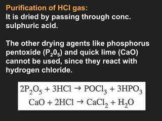 Purification of HCI gas:
It is dried by passing through conc.
sulphuric acid.
The other drying agents like phosphorus
pentoxide (P205) and quick lime (CaO)
cannot be used, since they react with
hydrogen chloride.
 