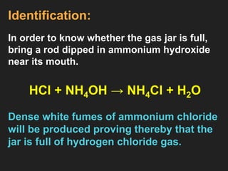 Identification:
In order to know whether the gas jar is full,
bring a rod dipped in ammonium hydroxide
near its mouth.
HCl + NH4OH → NH4Cl + H2O
Dense white fumes of ammonium chloride
will be produced proving thereby that the
jar is full of hydrogen chloride gas.
 