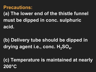 Precautions:
(a) The lower end of the thistle funnel
must be dipped in conc. sulphuric
acid.
(b) Delivery tube should be dipped in
drying agent i.e., conc. H2SO4.
(c) Temperature is maintained at nearly
200°C
 