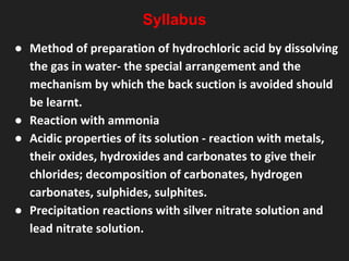 ● Method of preparation of hydrochloric acid by dissolving
the gas in water- the special arrangement and the
mechanism by which the back suction is avoided should
be learnt.
● Reaction with ammonia
● Acidic properties of its solution - reaction with metals,
their oxides, hydroxides and carbonates to give their
chlorides; decomposition of carbonates, hydrogen
carbonates, sulphides, sulphites.
● Precipitation reactions with silver nitrate solution and
lead nitrate solution.
Syllabus
 