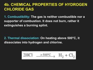 4b. CHEMICAL PROPERTIES OF HYDROGEN
CHLORIDE GAS
1. Combustibility: The gas is neither combustible nor a
supporter of combustion. It does not burn, rather it
extinguishes a burning splint.
2. Thermal dissociation: On heating above 500°C, it
dissociates into hydrogen and chlorine.
 