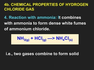 4b. CHEMICAL PROPERTIES OF HYDROGEN
CHLORIDE GAS
4. Reaction with ammonia: It combines
with ammonia to form dense white fumes
of ammonium chloride.
NH3(g) + HCl(g) —> NH4Cl(s)
i.e., two gases combine to form solid
 
