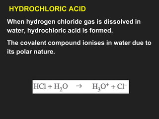 HYDROCHLORIC ACID
When hydrogen chloride gas is dissolved in
water, hydrochloric acid is formed.
The covalent compound ionises in water due to
its polar nature.
 