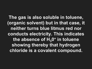The gas is also soluble in toluene,
(organic solvent) but in that case, it
neither turns blue litmus red nor
conducts electricity. This indicates
the absence of H30+ in toluene
showing thereby that hydrogen
chloride is a covalent compound.
 