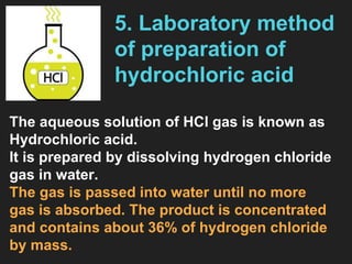 5. Laboratory method
of preparation of
hydrochloric acid
The aqueous solution of HCl gas is known as
Hydrochloric acid.
It is prepared by dissolving hydrogen chloride
gas in water.
The gas is passed into water until no more
gas is absorbed. The product is concentrated
and contains about 36% of hydrogen chloride
by mass.
 