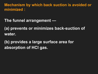 Mechanism by which back suction is avoided or
minimized :
The funnel arrangement —
(a) prevents or minimizes back-suction of
water.
(b) provides a large surface area for
absorption of HCl gas.
 