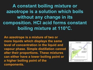 A constant boiling mixture or
azeotrope is a solution which boils
without any change in its
composition. HCl acid forms constant
boiling mixture at 110°C.
An azeotrope is a mixture of two or
more liquids which displays the same
level of concentration in the liquid and
vapour phase. Simple distillation cannot
alter their proportions. These mixtures
can either have a lower boiling point or
a higher boiling point of the
components.
 