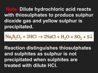 Note: Dilute hydrochloric acid reacts
with thiosulphates to produce sulphur
dioxide gas and yellow sulphur is
precipitated.
Reaction distinguishes thiosulphates
and sulphites as sulphur is not
precipitated when sulphites are
treated with dilute HCl.
 
