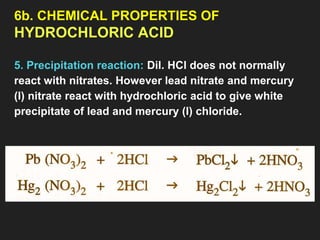 6b. CHEMICAL PROPERTIES OF
HYDROCHLORIC ACID
5. Precipitation reaction: Dil. HCl does not normally
react with nitrates. However lead nitrate and mercury
(I) nitrate react with hydrochloric acid to give white
precipitate of lead and mercury (I) chloride.
 