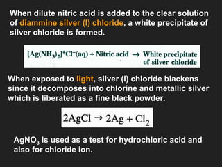 When dilute nitric acid is added to the clear solution
of diammine silver (I) chloride, a white precipitate of
silver chloride is formed.
When exposed to light, silver (I) chloride blackens
since it decomposes into chlorine and metallic silver
which is liberated as a fine black powder.
AgNO3 is used as a test for hydrochloric acid and
also for chloride ion.
 