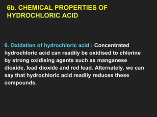 6b. CHEMICAL PROPERTIES OF
HYDROCHLORIC ACID
6. Oxidation of hydrochloric acid : Concentrated
hydrochloric acid can readily be oxidised to chlorine
by strong oxidising agents such as manganese
dioxide, lead dioxide and red lead. Alternately, we can
say that hydrochloric acid readily reduces these
compounds.
 