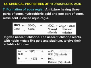 6b. CHEMICAL PROPERTIES OF HYDROCHLORIC ACID
7. Formation of aqua regia : A mixture having three
parts of conc. hydrochloric acid and one part of conc.
nitric acid is called aqua-regia.
It gives nascent chlorine. The nascent chlorine reacts
with noble metals like gold and platinum, to give their
soluble chlorides.
 