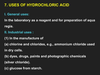 7. USES OF HYDROCHLORIC ACID
I. General uses:
In the laboratory as a reagent and for preparation of aqua
regia.
II. Industrial uses :
(1) In the manufacture of
(a) chlorine and chlorides, e.g., ammonium chloride used
in dry cells.
(b) dyes, drugs, paints and photographic chemicals
(silver chloride).
(c) glucose from starch.
 