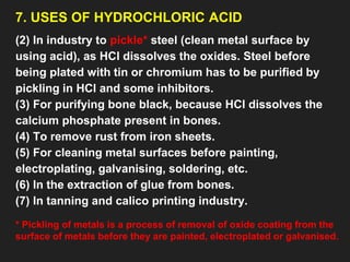 7. USES OF HYDROCHLORIC ACID
(2) In industry to pickle* steel (clean metal surface by
using acid), as HCl dissolves the oxides. Steel before
being plated with tin or chromium has to be purified by
pickling in HCl and some inhibitors.
(3) For purifying bone black, because HCl dissolves the
calcium phosphate present in bones.
(4) To remove rust from iron sheets.
(5) For cleaning metal surfaces before painting,
electroplating, galvanising, soldering, etc.
(6) In the extraction of glue from bones.
(7) In tanning and calico printing industry.
* Pickling of metals is a process of removal of oxide coating from the
surface of metals before they are painted, electroplated or galvanised.
 