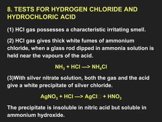 8. TESTS FOR HYDROGEN CHLORIDE AND
HYDROCHLORIC ACID
(1) HCl gas possesses a characteristic irritating smell.
(2) HCl gas gives thick white fumes of ammonium
chloride, when a glass rod dipped in ammonia solution is
held near the vapours of the acid.
NH3 + HCl —> NH4Cl
(3)With silver nitrate solution, both the gas and the acid
give a white precipitate of silver chloride.
AgNO3 + HCl —> AgCl🠛 + HNO3
The precipitate is insoluble in nitric acid but soluble in
ammonium hydroxide.
 