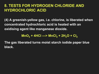 8. TESTS FOR HYDROGEN CHLORIDE AND
HYDROCHLORIC ACID
(4) A greenish-yellow gas, i.e. chlorine, is liberated when
concentrated hydrochloric acid is heated with an
oxidising agent like manganese dioxide.
MnO2 + 4HCl —> MnCl2 + 2H2O + Cl2
The gas liberated turns moist starch iodide paper blue
black.
 