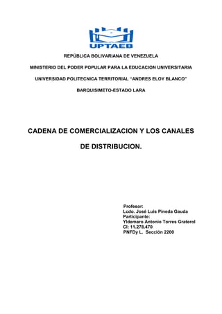 REPÚBLICA BOLIVARIANA DE VENEZUELA
MINISTERIO DEL PODER POPULAR PARA LA EDUCACION UNIVERSITARIA
UNIVERSIDAD POLITECNICA TERRITORIAL “ANDRES ELOY BLANCO”
BARQUISIMETO-ESTADO LARA
CADENA DE COMERCIALIZACION Y LOS CANALES
DE DISTRIBUCION.
Profesor:
Lcdo. José Luis Pineda Gauda
Participante:
Yldemaro Antonio Torres Graterol
CI: 11.278.470
PNFDy L. Sección 2200
 