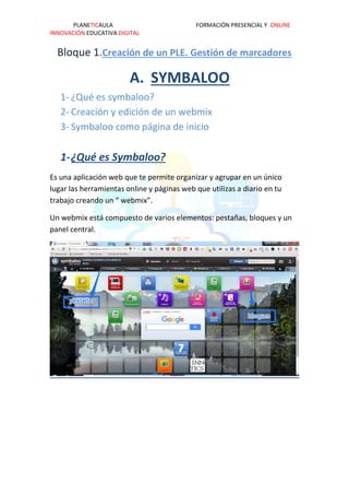 PLANETICAULA FORMACIÓN PRESENCIAL Y ONLINE
INNOVACIÓN EDUCATIVA DIGITAL
Bloque 1.Creación de un PLE. Gestión de marcadores
A. SYMBALOO
1- ¿Qué es symbaloo?
2- Creación y edición de un webmix
3- Symbaloo como página de inicio
1-¿Qué es Symbaloo?
Es una aplicación web que te permite organizar y agrupar en un único
lugar las herramientas online y páginas web que utilizas a diario en tu
trabajo creando un “ webmix”.
Un webmix está compuesto de varios elementos: pestañas, bloques y un
panel central.
 