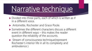Narrative technique
 Divided into three parts, each of which is written as if
in a different voice.
 Antoinette, Rochester and Grace Poole.
 Sometimes the different characters discuss a different
event in different ways – this makes the reader
question the reliability of the accounts.
 Stream of consciousness technique(represent
Rochester’s interior life in all its complexity and
ambivalence )
 