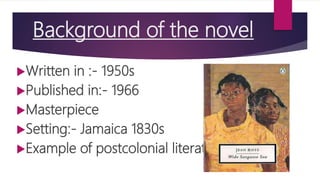 Background of the novel
Written in :- 1950s
Published in:- 1966
Masterpiece
Setting:- Jamaica 1830s
Example of postcolonial literature
 