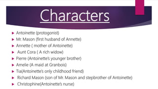 Characters
 Antoinette (protogonist)
 Mr. Mason (first husband of Annette)
 Annette ( mother of Antoinette)
 Aunt Cora ( A rich widow)
 Pierre (Antoinette’s younger brother)
 Amelie (A maid at Granbois)
 Tia(Antoinette’s only childhood friend)
 Richard Mason (son of Mr. Mason and stepbrother of Antoinette)
 Christophine(Antoinette’s nurse)
 