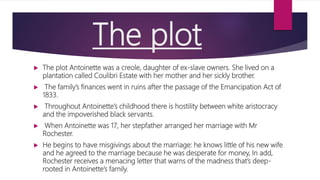 The plot
 The plot Antoinette was a creole, daughter of ex-slave owners. She lived on a
plantation called Coulibri Estate with her mother and her sickly brother.
 The family’s finances went in ruins after the passage of the Emancipation Act of
1833.
 Throughout Antoinette’s childhood there is hostility between white aristocracy
and the impoverished black servants.
 When Antoinette was 17, her stepfather arranged her marriage with Mr
Rochester.
 He begins to have misgivings about the marriage: he knows little of his new wife
and he agreed to the marriage because he was desperate for money, In add,
Rochester receives a menacing letter that warns of the madness that’s deep-
rooted in Antoinette’s family.
 