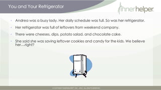You and Your Refrigerator


      •   Andrea was a busy lady. Her daily schedule was full. So was her refrigerator.

      •   Her refrigerator was full of leftovers from weekend company.

      •   There were cheeses, dips, potato salad, and chocolate cake.

      •   She said she was saving leftover cookies and candy for the kids. We believe
          her....right?




Tuesday, March 12, 13
 