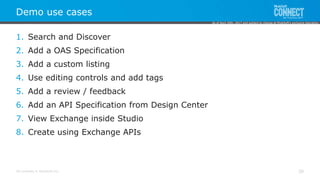 All contents © MuleSoft Inc.
Demo use cases
30
1. Search and Discover
2. Add a OAS Specification
3. Add a custom listing
4. Use editing controls and add tags
5. Add a review / feedback
6. Add an API Specification from Design Center
7. View Exchange inside Studio
8. Create using Exchange APIs
As of April 20th, 2017 and subject to change at MuleSoft's exclusive discretion.
 