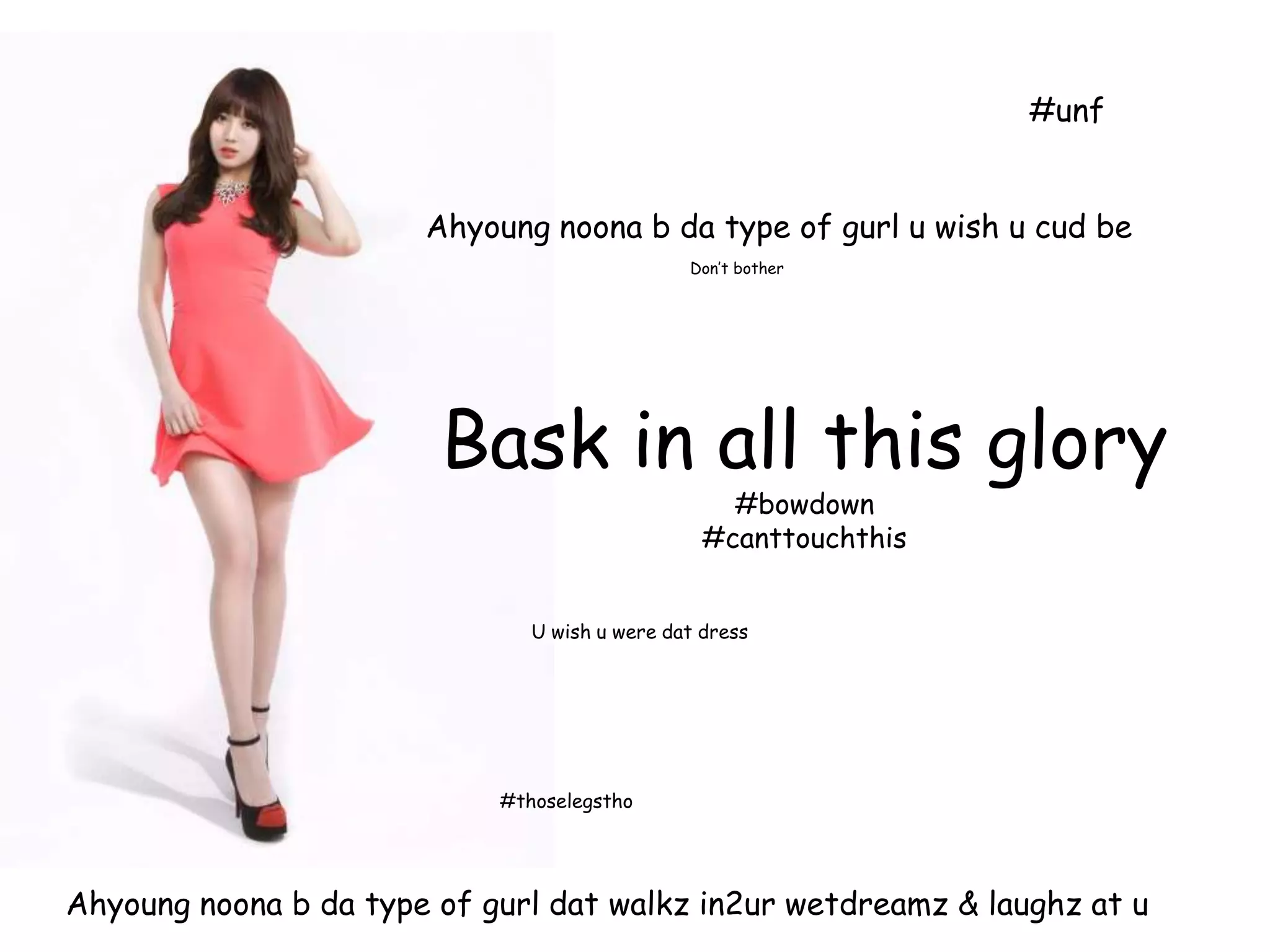 #unf
Ahyoung noona b da type of gurl u wish u cud be
Don’t bother
Bask in all this glory
#bowdown
#canttouchthis
U wish u were dat dress
#thoselegstho
Ahyoung noona b da type of gurl dat walkz in2ur wetdreamz & laughz at u