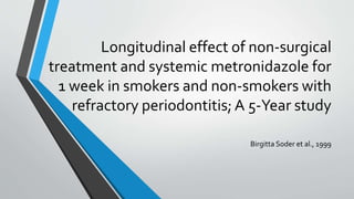 Longitudinal effect of non-surgical
treatment and systemic metronidazole for
1 week in smokers and non-smokers with
refractory periodontitis; A 5-Year study
Birgitta Soder et al., 1999
 